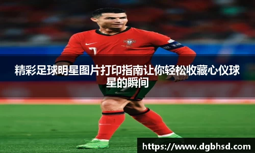 精彩足球明星图片打印指南让你轻松收藏心仪球星的瞬间